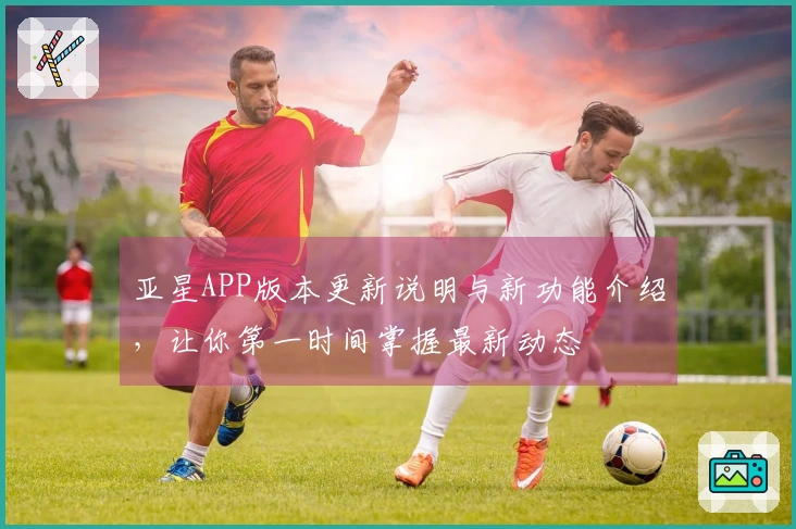 亚星APP版本更新说明与新功能介绍,让你第一时间掌握最新动态