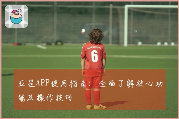 亚星APP使用指南：全面了解核心功能及操作技巧