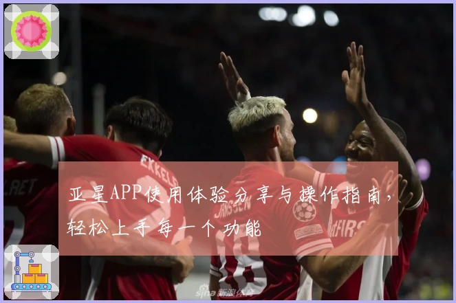 亚星APP使用体验分享与操作指南,轻松上手每一个功能