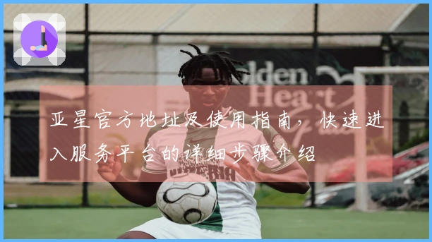 亚星官方地址及使用指南，快速进入服务平台的详细步骤介绍