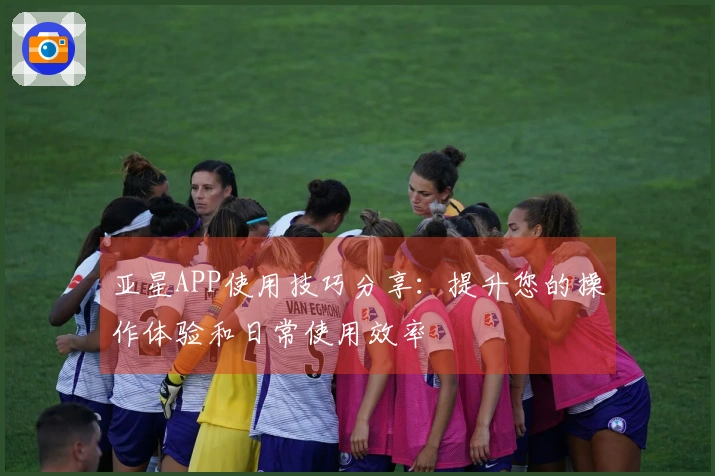 亚星APP使用技巧分享：提升您的操作体验和日常使用效率
