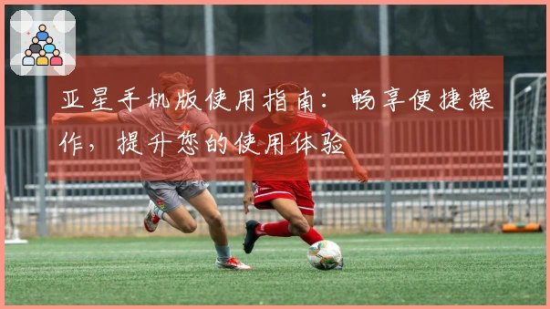 亚星手机版使用指南：畅享便捷操作，提升您的使用体验