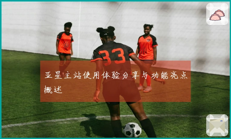 亚星主站使用体验分享与功能亮点概述