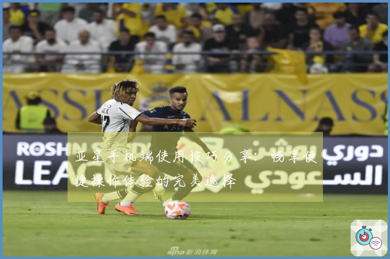 亚星手机端使用技巧分享:畅享便捷操作体验的完美选择