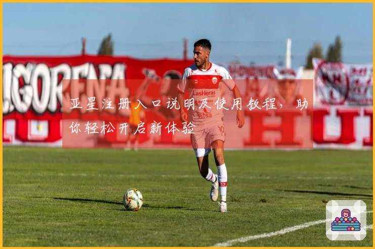 亚星注册入口说明及使用教程，助你轻松开启新体验