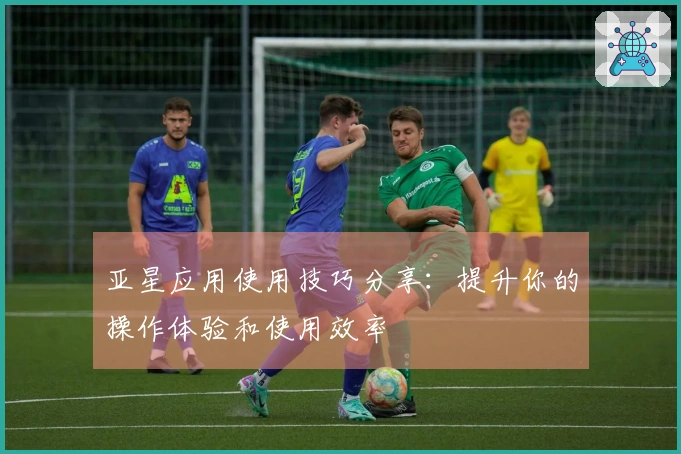 亚星应用使用技巧分享:提升你的操作体验和使用效率